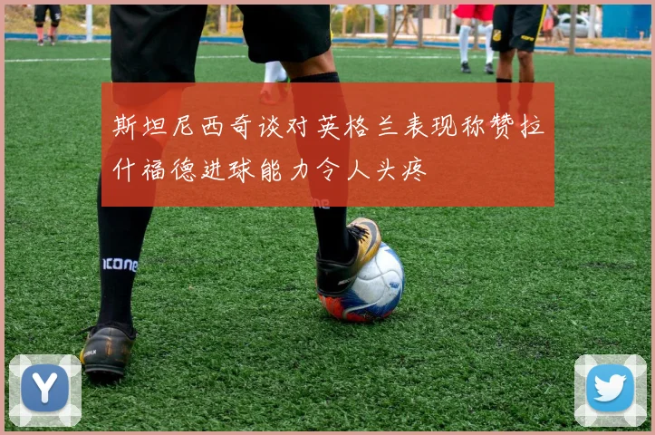 斯坦尼西奇谈对英格兰表现称赞拉什福德进球能力令人头疼