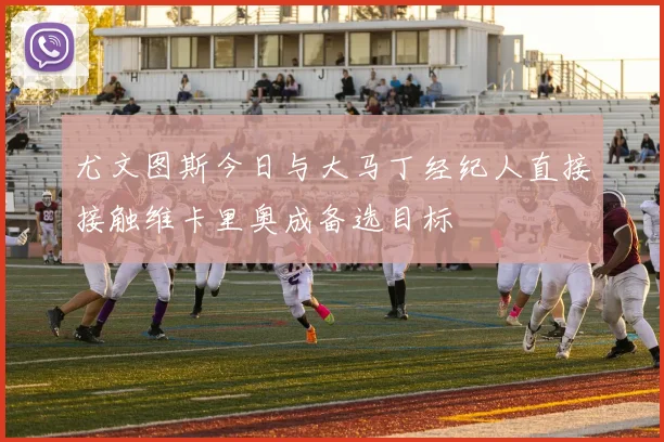 尤文图斯今日与大马丁经纪人直接接触维卡里奥成备选目标