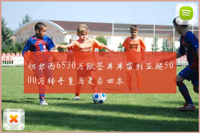 切尔西6530万欧签库库雷利亚超5000万转手皇马是否回本