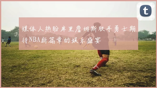 媒体人热盼库里詹姆斯联手勇士期待NBA新篇章的娱乐盛宴