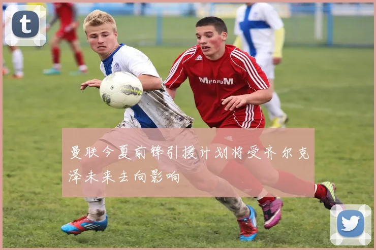 曼联今夏前锋引援计划将受齐尔克泽未来去向影响