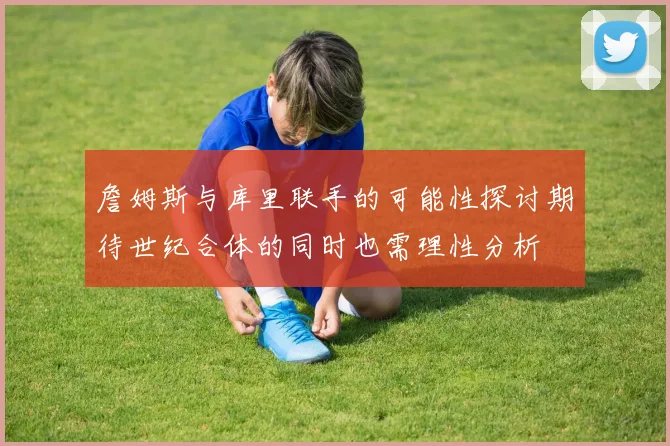 詹姆斯与库里联手的可能性探讨期待世纪合体的同时也需理性分析