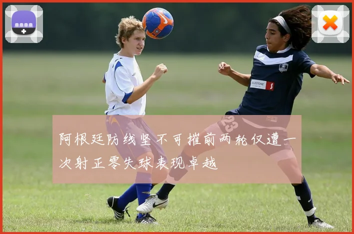 阿根廷防线坚不可摧前两轮仅遭一次射正零失球表现卓越