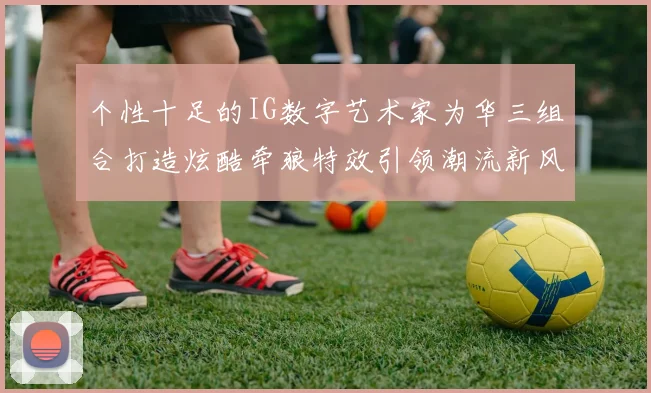 个性十足的IG数字艺术家为华三组合打造炫酷牵狼特效引领潮流新风尚