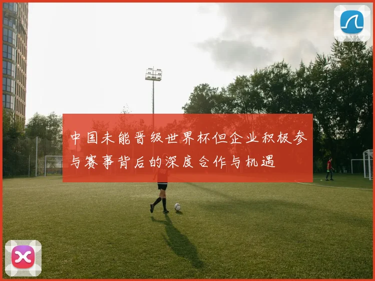 中国未能晋级世界杯但企业积极参与赛事背后的深度合作与机遇