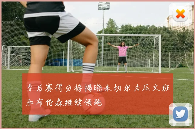 季后赛得分榜揭晓米切尔力压文班和布伦森继续领跑