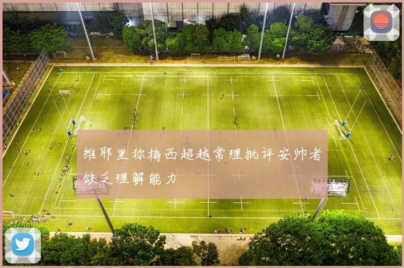 维耶里称梅西超越常理批评安帅者缺乏理解能力